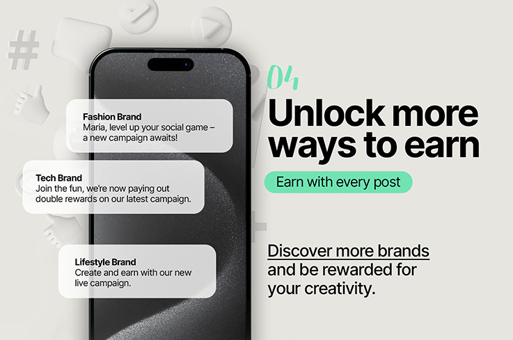 04 Unlock more ways to earn. Earn with every post. Discover more brands and be rewarded for your creativity